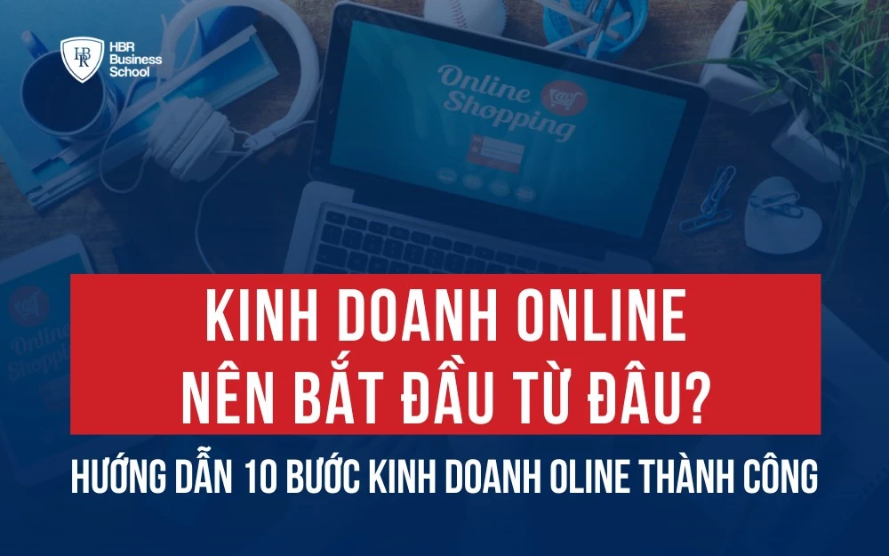 KINH DOANH ONLINE NÊN BẮT ĐẦU TỪ ĐÂU? HƯỚNG DẪN 10 BƯỚC TỪ A-Z