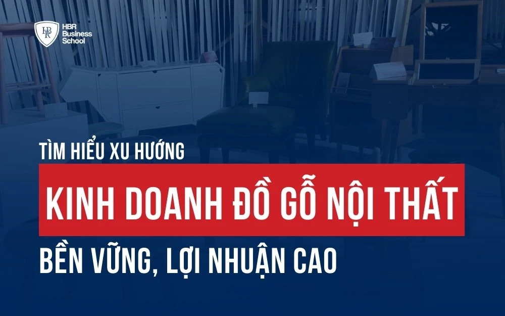 TÌM HIỂU XU HƯỚNG KINH DOANH ĐỒ GỖ NỘI THẤT BỀN VỮNG, LỢI NHUẬN CAO