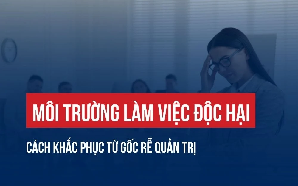 MÔI TRƯỜNG LÀM VIỆC ĐỘC HẠI: CÁCH KHẮC PHỤC TỪ GỐC RỄ QUẢN TRỊ