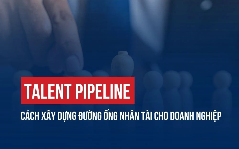 TALENT PIPELINE: CÁCH XÂY DỰNG ĐƯỜNG ỐNG NHÂN TÀI CHO DOANH NGHIỆP