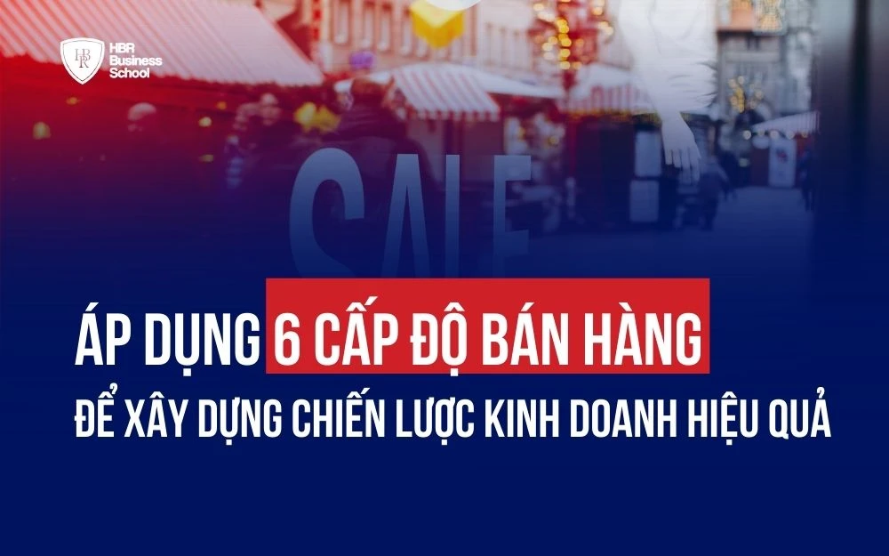 ÁP DỤNG 6 CẤP ĐỘ BÁN HÀNG ĐỂ XÂY DỰNG CHIẾN LƯỢC KINH DOANH HIỆU QUẢ