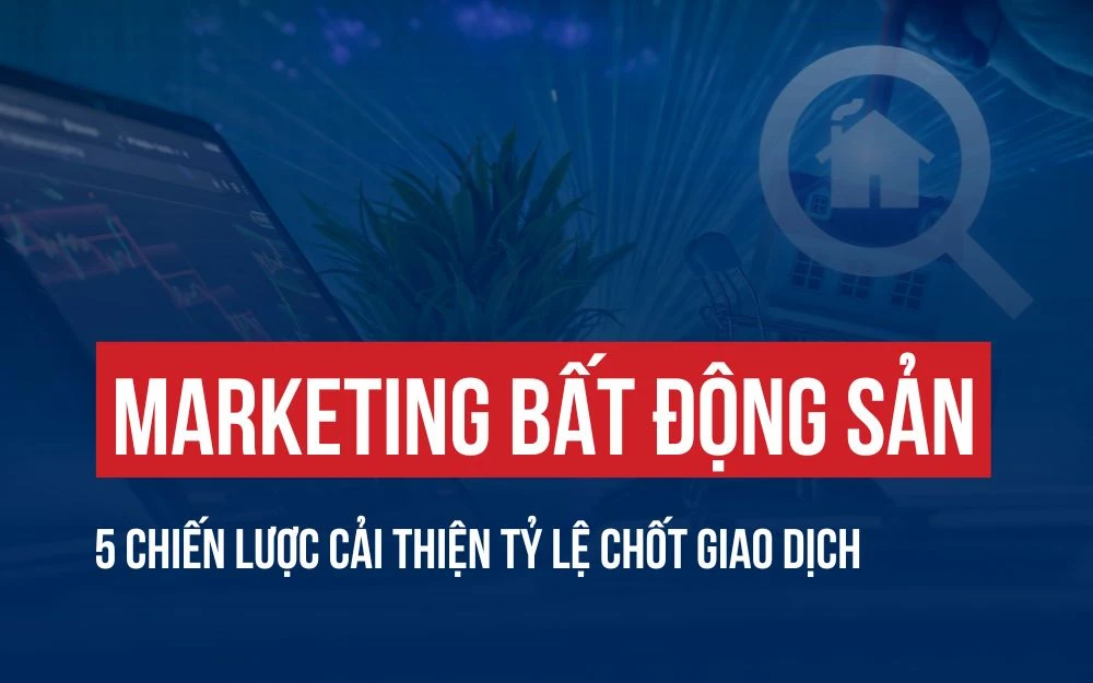 MARKETING BẤT ĐỘNG SẢN: 5 CHIẾN LƯỢC CẢI THIỆN TỶ LỆ CHỐT GIAO DỊCH