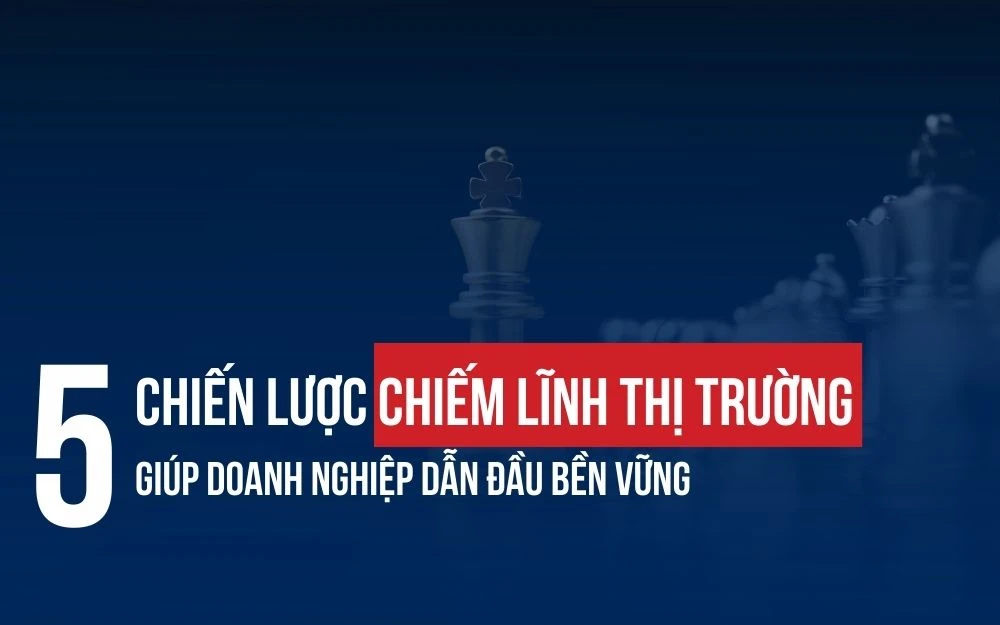5 CHIẾN LƯỢC CHIẾM LĨNH THỊ TRƯỜNG GIÚP DOANH NGHIỆP PHÁT TRIỂN BỀN VỮNG
