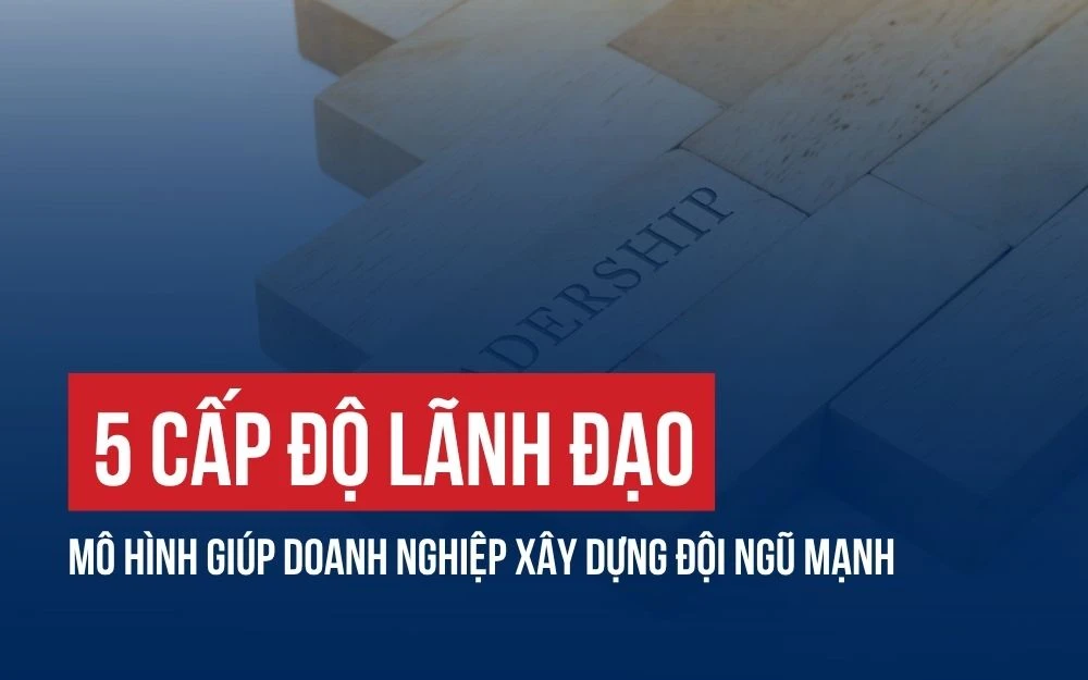 5 CẤP ĐỘ LÃNH ĐẠO: MÔ HÌNH GIÚP DOANH NGHIỆP XÂY DỰNG ĐỘI NGŨ MẠNH