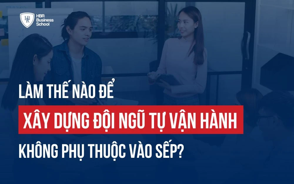 LÀM THẾ NÀO ĐỂ XÂY DỰNG ĐỘI NGŨ TỰ VẬN HÀNH, KHÔNG PHỤ THUỘC VÀO SẾP?