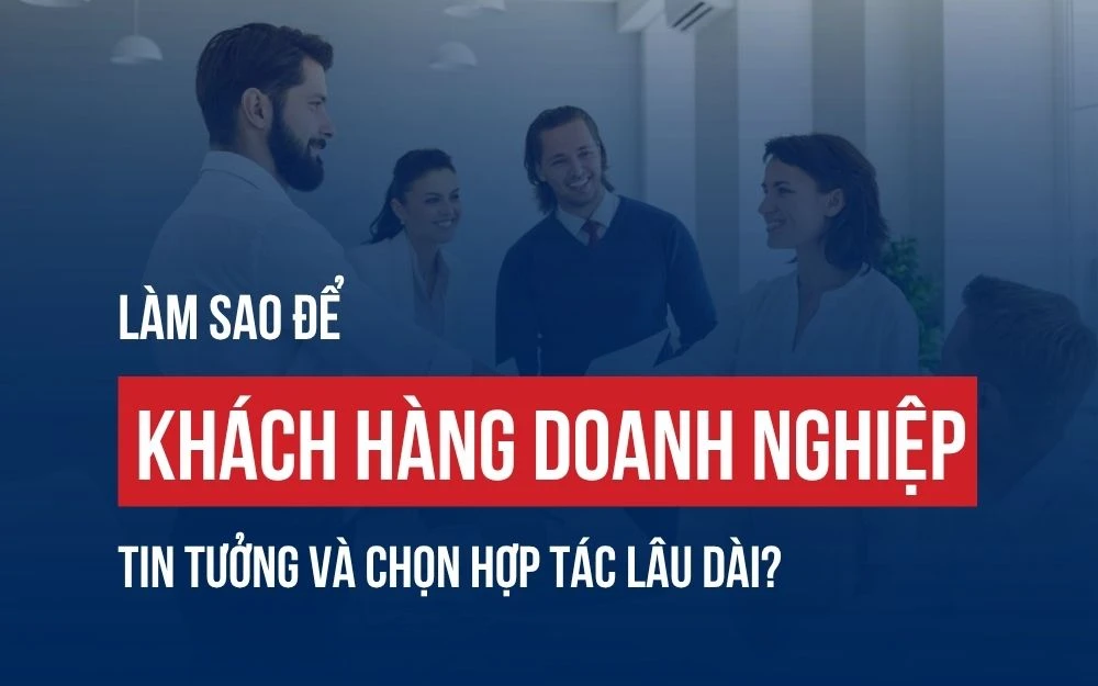 LÀM SAO ĐỂ KHÁCH HÀNG DOANH NGHIỆP TIN TƯỞNG VÀ CHỌN HỢP TÁC LÂU DÀI?