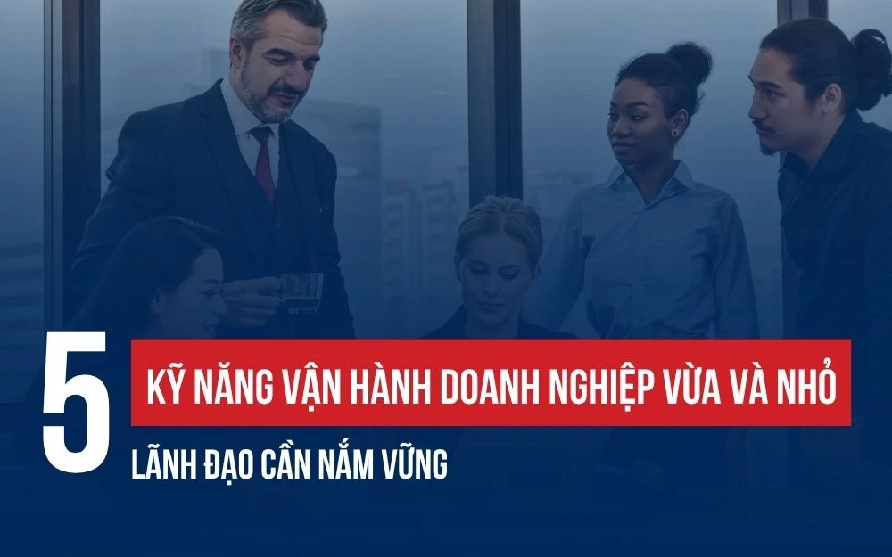5 KỸ NĂNG VẬN HÀNH DOANH NGHIỆP VỪA VÀ NHỎ LÃNH ĐẠO CẦN NẮM VỮNG