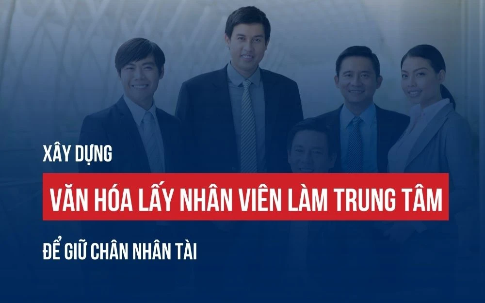 XÂY DỰNG VĂN HÓA LẤY NHÂN VIÊN LÀM TRUNG TÂM ĐỂ GIỮ CHÂN NHÂN TÀI