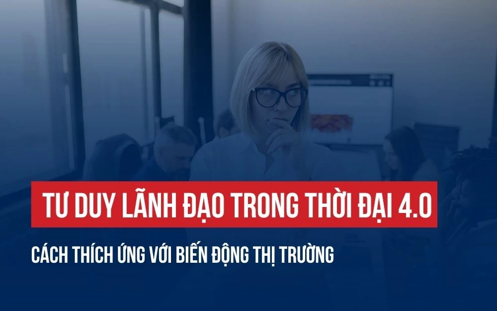 TƯ DUY LÃNH ĐẠO TRONG THỜI ĐẠI 4.0: CÁCH THÍCH ỨNG VỚI BIẾN ĐỘNG THỊ TRƯỜNG